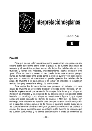 interpretacióndeplanos
L E C C I Ó N
PLANOS
Para que en un taller mecánico pueda construirse una pieza es ne-
cesario saber qué forma debe tener la pieza. Si se tuviera una pieza de
muestra y el mecánico pudiese ver en ella todos los detalles de su cons-
trucción y tomar sus medidas, indudablemente podría construir otra
igual. Pero en muchos casos no se puede tener una muestra porque
nunca se ha fabricado otra pieza como la que se quiere y en otros casos,
que son la mayoría, el mecánico no puede apreciar los detalles de la
pieza de muestra o el apreciarlos y el tomar las medidas le ocuparían
mucho tiempo y correría el riesgo de equivocarse.
Para, evitar los inconvenientes que presenta el trabajar con una
pieza de muestra es preferible trabajar teniendo como muestra un di-
bujo de la pieza en el que se vea la forma que debe tener y en el que se
indiquen las medidas y los detalles de su construcción; en algunos casos
bastaría con un dibujo como el que se muestra en la figura 1, que repre-
senta una pieza redonda de 30mm de grueso y 150 mm de largo; sin
embargo, este sistema no serviría para una pieza muy complicada y aún
en el caso tan simple como el de la figura el operario podría dudar de si
es completamente cilindrica (de igual grueso toda ella) o si es ovalada o
cínica. Es, pues, necesario que los dibujos estén hechos de manera que
no puedan confundirse y no quepa equivocación ni duda de cómo ha de
—55—
 