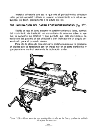 Interesa advertirle que sea el que sea el procedimiento adoptado
usted pondrá especial cuidado en colocar la herramienta a la altura re-
querida, es decir, exactamente a la altura del eje.
POR INCLINACIÓN DEL CARRO PORTAHERRAMIENTAS (fig. 357)
Sabido es que el carro superior o portaherramientas tiene, además
del movimiento de traslación un movimiento de rotación sobre su eje
que lo convierte en rotativo y que permite que este movimiento de
traslación sea paralelo al eje principal o bien inclinado de un ángulo de-
terminado para el torneado cónico.
Para ello la placa de base del carro portaherramientas va graduada
en grados que se relacionan con un índice fijo en el carro transversal y
que permite el control exacto de la inclinación a dar.
Figura 358.— Carro superior con graduación circular en la base y graduación milimé-
trica para las carreras.
—535—
 