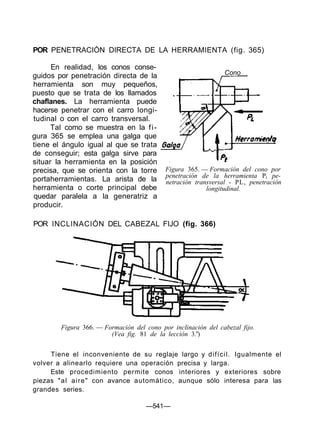 POR PENETRACIÓN DIRECTA DE LA HERRAMIENTA (fig. 365)
En realidad, los conos conse-
guidos por penetración directa de la
herramienta son muy pequeños,
puesto que se trata de los llamados
chaflanes. La herramienta puede
hacerse penetrar con el carro longi-
tudinal o con el carro transversal.
Tal como se muestra en la fi-
gura 365 se emplea una galga que
tiene el ángulo igual al que se trata
de conseguir; esta galga sirve para
situar la herramienta en la posición
precisa, que se orienta con la torre
portaherramientas. La arista de la
herramienta o corte principal debe
quedar paralela a la generatriz a
producir.
Cono
Figura 365. — Formación del cono por
penetración de la herramienta Pt pe-
netración transversal - PL, penetración
longitudinal.
POR INCLINACIÓN DEL CABEZAL FIJO (fig. 366)
Figura 366. — Formación del cono por inclinación del cabezal fijo.
(Vea fig. 81 de la lección 3.a
)
Tiene el inconveniente de su reglaje largo y difícil. Igualmente el
volver a alinearlo requiere una operación precisa y larga.
Este procedimiento permite conos interiores y exteriores sobre
piezas "al aire" con avance automático, aunque sólo interesa para las
grandes series.
—541—
 
