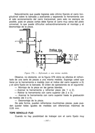 Naturalmente que puede lograrse esto último fijando el carro lon-
gitudinal sobre la bancada y acercando y separando la herramienta con
el solo accionamiento del carro transversal, pero esto no siempre es
posible, pues en piezas cortas debe fijarse el carro muy cerca del plato
universal, lo que puede dificultar extraordinariamente el montaje y el
desmontaje de la pieza.
Figura 376. — Refrentado a una misma medida.
Observe, no obstante, en la figura 376 cómo se efectúa él refren-
tado de una serie de piezas a una misma medida. Suponga usted que
tiene ya la herramienta a medida (con el índice del carro superior a 0)
y el carro fijado en la bancada. El orden de operaciones es el siguiente:
— Montaje de la pieza en las garras blandas.
— Acercar la herramienta y refrentar pieza (de 1 a 2).
— Retirar la herramienta con carro superior (de 2 a 3).
— Acercar la herramienta con carro superior hasta la graduación
de medida (de 3 a 4).
— Desmontaje de la pieza.
De esta forma, pueden refrentarse muchísimas piezas, pues pue-
den quedar todas iguales de medidas con diferencias máximas de
0,05 mm.
TOPE SENCILLO FIJO
Cuando no hay posibilidad de trabajar con el carro fijado muy
—547—
 