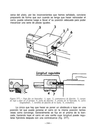 cerca del plato, por los inconvenientes que hemos señalado, conviene
prepararlo de forma que aun cuando se tenga que hacer retroceder el
carro, pueda volverse luego a llevar a* su posición adecuada para poder
mecanizar una serie de piezas iguales.
Figura 377.— Tope fijo en bancadas: 1, tope; 2, contratuerca de fijación: 3, cuerpo
de tope a fijar en el prisma; 4, suela de fijación; 5, prisma de la bancada; 6, carro
longitudinal-, 7, tornillos de fijación de la suela; 8, cremallera.
Lo único que hay que hacer es poner un obstáculo o tope en una
posición tal que pueda ponerse el carro en la misma posición tantas
veces como convenga. Generalmente se fija en el prisma de la ban-
cada, haciendo tope el carro en una varilla cuya longitud puede regu-
larse fijándola después con una contratuerca (fig. 377).
—548—
 