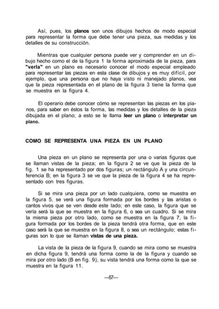 Así, pues, los planos son unos dibujos hechos de modo especial
para representar la forma que debe tener una pieza, sus medidas y los
detalles de su construcción.
Mientras que cualquier persona puede ver y comprender en un di-
bujo hecho como el de la figura 1 la forma aproximada de la pieza, para
"verla" en un plano es necesario conocer el modo especial empleado
para representar las piezas en esta clase de dibujos y es muy difícil, por
ejemplo, que una persona que no haya visto ni manejado planos, vea
que la pieza representada en el plano de la figura 3 tiene la forma que
se muestra en la figura 4.
El operario debe conocer cómo se representan las piezas en los pia-
nos, para saber en éstos la forma, las medidas y los detalles de la pieza
dibujada en el plano; a esto se le llama leer un plano o interpretar un
plano.
COMO SE REPRESENTA UNA PIEZA EN UN PLANO
Una pieza en un plano se representa por una o varias figuras que
se llaman vistas de la pieza; en la figura 2 se ve que la pieza de la
fig. 1 se ha representado por dos figuras; un rectángulo A y una circun-
ferencia B; en la figura 3 se ve que la pieza de la figura 4 se ha repre-
sentado con tres figuras.
Si se mira una pieza por un lado cualquiera, como se muestra en
la figura 5, se verá una figura formada por los bordes y las aristas o
cantos vivos que se ven desde este lado; en este caso, la figura que se
vería será la que se muestra en la figura 6, o sea un cuadro. Si se mira
la misma pieza por otro lado, como se muestra en la figura 7, la fi-
gura formada por los bordes de la pieza tendrá otra forma, que en este
caso será la que se muestra en la figura 8, o sea un rectángulo; estas fi-
guras son lo que se llaman vistas de una pieza.
La vista de la pieza de la figura 9, cuando se mira como se muestra
en dicha figura 9, tendrá una forma como la de la figura y cuando se
mira por otro lado (B en fig. 9), su vista tendrá una forma como la que se
muestra en la figura 11.
—57—
 