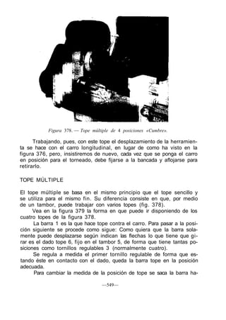 Figura 378. — Tope múltiple de 4 posiciones «Cumbre».
Trabajando, pues, con este tope el desplazamiento de la herramien-
ta se hace con el carro longitudinal, en lugar de como ha visto en la
figura 376, pero, insistiremos de nuevo, cada vez que se ponga el carro
en posición para el torneado, debe fijarse a la bancada y aflojarse para
retirarlo.
TOPE MÚLTIPLE
El tope múltiple se basa en el mismo principio que el tope sencillo y
se utiliza para el mismo fin. Su diferencia consiste en que, por medio
de un tambor, puede trabajar con varios topes (fig. 378).
Vea en la figura 379 la forma en que puede ir disponiendo de los
cuatro topes de la figura 378.
La barra 1 es la que hace tope contra el carro. Para pasar a la posi-
ción siguiente se procede como sigue: Como quiera que la barra sola-
mente puede desplazarse según indican las flechas lo que tiene que gi-
rar es el dado tope 6, fijo en el tambor 5, de forma que tiene tantas po-
siciones como tornillos regulables 3 (normalmente cuatro).
Se regula a medida el primer tornillo regulable de forma que es-
tando éste en contacto con el dado, queda la barra tope en la posición
adecuada.
Para cambiar la medida de la posición de tope se saca la barra ha-
—549—
 