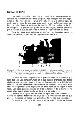 BARRAS DE TOPES
Los topes múltiples presentan no obstante el inconveniente (en
realidad no es inconveniente más que para unos trabajos más bien espe-
ciales) de la limitación de longitud entre el primero y el último tope, es
decir, que en caso de una pieza muy larga no son suficientes para cu-
brir una distancia entre escalones de más de 150 mm., salvo los de tipo
de la figura 384 que por otra parte, al ser tan largos, pierden precisión
por la flexión a que es sometida la varilla al presionar con el carro.
Para solucionar este problema se diseñaron las llamadas barras de
topes que vienen a cubrir toda la longitud de la bancada.
Figura 387.— Barra de topes longitudinal CUMBRE: 1, barra longitudinal; 2, soporte
de la barra; 3, ranuras para desplazamiento de los topes; 4, topes; 5, tomillos fijación;
6, oreja de tope fijo en el carro; 7, empuñadura de mando.
La barra de topes, dispuesta en la parte exterior de la bancada (fi-
gura 386), es una barra ranurada en la que pueden montarse seis topes
distintos (uno en cada ranura). Al mismo tiempo en la parte inferior del
delantal hay una oreja que es la que entra en contacto con el tope, esta
oreja es desplazable para dejar paso al carro después de llegar a cada
tope. Los topes pueden situarse en toda la longitud de la barra y ésta
puede girar para ir presentando frente a la oreja cada tope.
Observe en la figura 387 la barra de topes del torno Cumbre 022.
En ella se aprecia fácilmente la oreja de tope y las ranuras por las que
pueden deslizarse los topes para ponerlos a la medida que interese.
En este torno, la barra va montada en la parte posterior de la má-
—555—
 