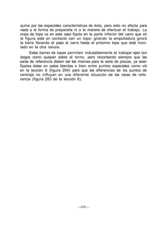 quina por las especiales características de ésta, pero esto no afecta para
nada a la forma de prepararla ni a la manera de efectuar el trabajo. La
oreja de tope va en este caso fijada en la parte inferior del carro que en
la figura está en contacto con un tope; girando la empuñadura girará
la barra librando el paso al carro hasta el próximo tope que está mon-
tado en la otra ranura.
Estas barras de topes permiten indudablemente el trabajar ejes tan
largos como quepan sobre el torno, pero recordando siempre que las
caras de referencia deben ser las mismas para la serie de piezas, ya sean
fijadas éstas en patas blandas o bien entre puntos especiales como vió
en la lección 8 (figura 284) para que las diferencias de los puntos de
centraje no influyan en una diferente situación de las caras de refe-
rencia (figura 283 de la lección 8).
—656—
 