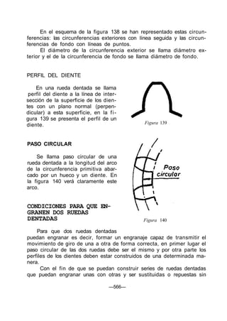 En el esquema de la figura 138 se han representado estas circun-
ferencias: las circunferencias exteriores con línea seguida y las circun-
ferencias de fondo con líneas de puntos.
El diámetro de la circunferencia exterior se llama diámetro ex-
terior y el de la circunferencia de fondo se llama diámetro de fondo.
PERFIL DEL DIENTE
En una rueda dentada se llama
perfil del diente a la línea de inter-
sección de la superficie de los dien-
tes con un plano normal (perpen-
dicular) a esta superficie, en la fi-
gura 139 se presenta el perfil de un
diente. Figura 139
PASO CIRCULAR
Se llama paso circular de una
rueda dentada a la longitud del arco
de la circunferencia primitiva abar-
cado por un hueco y un diente. En
la figura 140 verá claramente este
arco.
CONDICIONES PARA QUE EN-
GRANEN DOS RUEDAS
DENTADAS Figura 140
Para que dos ruedas dentadas
puedan engranar es decir, formar un engranaje capaz de transmitir el
movimiento de giro de una a otra de forma correcta, en primer lugar el
paso circular de las dos ruedas debe ser el mismo y por otra parte los
perfiles de los dientes deben estar construidos de una determinada ma-
nera.
Con el fin de que se puedan construir series de ruedas dentadas
que puedan engranar unas con otras y ser sustituidas o repuestas sin
—566—
 