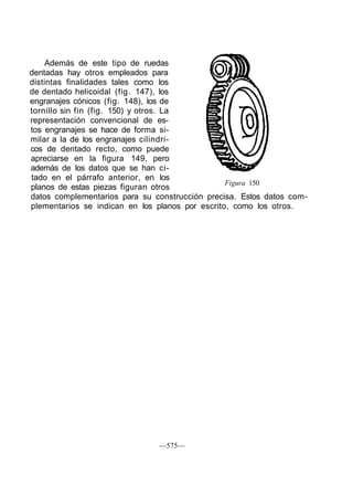 Además de este tipo de ruedas
dentadas hay otros empleados para
distintas finalidades tales como los
de dentado helicoidal (fig. 147), los
engranajes cónicos (fig. 148), los de
tornillo sin fin (fig. 150) y otros. La
representación convencional de es-
tos engranajes se hace de forma si-
milar a la de los engranajes cilindri-
cos de dentado recto, como puede
apreciarse en la figura 149, pero
además de los datos que se han ci-
tado en el párrafo anterior, en los
planos de estas piezas figuran otros
datos complementarios para su construcción precisa. Estos datos com-
plementarios se indican en los planos por escrito, como los otros.
Figura 150
—575—
 