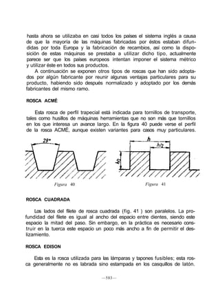 hasta ahora se utilizaba en casi todos los países el sistema inglés a causa
de que la mayoría de las máquinas fabricadas por éstos estaban difun-
didas por toda Europa y la fabricación de recambios, así como la dispo-
sición de estas máquinas se prestaba a utilizar dicho tipo, actualmente
parece ser que los países europeos intentan imponer el sistema métrico
y utilizar éste en todos sus productos.
A continuación se exponen otros tipos de roscas que han sido adopta-
dos por algún fabricante por reunir algunas ventajas particulares para su
producto, habiendo sido después normalizado y adoptado por los demás
fabricantes del mismo ramo.
ROSCA ACMÉ
Esta rosca de perfil trapecial está indicada para tornillos de transporte,
tales como husillos de máquinas herramientas que no son más que tornillos
en los que interesa un avance largo. En la figura 40 puede verse el perfil
de la rosca ACMÉ, aunque existen variantes para casos muy particulares.
h
Figura 40 Figura 41
ROSCA CUADRADA
Los lados del filete de rosca cuadrada (fig. 41 ) son paralelos. La pro-
fundidad del filete es igual al ancho del espacio entre dientes, siendo este
espacio la mitad del paso. Sin embargo, en la práctica es necesario cons-
truir en la tuerca este espacio un poco más ancho a fin de permitir el des-
lizamiento.
ROSCA EDISON
Esta es la rosca utilizada para las lámparas y tapones fusibles; esta ros-
ca generalmente no es labrada sino estampada en los casquillos de latón.
—583—
 