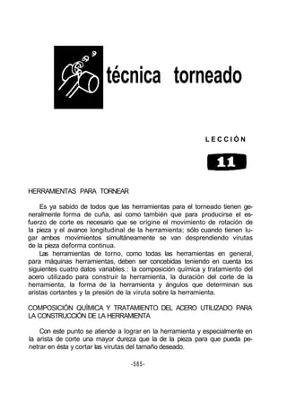 técnica torneado
L E C C I Ó N
HERRAMIENTAS PARA TORNEAR
Es ya sabido de todos que las herramientas para el torneado tienen ge-
neralmente forma de cuña, así como también que para producirse el es-
fuerzo de corte es necesario que se origine el movimiento de rotación de
la pieza y el avance longitudinal de la herramienta; sólo cuando tienen lu-
gar ambos movimientos simultáneamente se van desprendiendo virutas
de la pieza deforma continua.
Las herramientas de torno, como todas las herramientas en general,
para máquinas herramientas, deben ser concebidas teniendo en cuenta los
siguientes cuatro datos variables : la composición química y tratamiento del
acero utilizado para construir la herramienta, la duración del corte de la
herramienta, la forma de la herramienta y ángulos que determinan sus
aristas cortantes y la presión de la viruta sobre la herramienta.
COMPOSICIÓN QUÍMICA Y TRATAMIENTO DEL ACERO UTILIZADO PARA
LA CONSTRUCCIÓN DE LA HERRAMIENTA
Con este punto se atiende a lograr en la herramienta y especialmente en
la arista de corte una mayor dureza que la de la pieza para que pueda pe-
netrar en ésta y cortar las virutas del tamaño deseado.
-585-
 