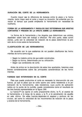DURACIÓN DEL CORTE DE LA HERRAMIENTA
Cuanto mayor sea la diferencia de durezas entre la pieza y la herra-
mienta, tanto mejor será el corte y mayor su duración. Se entiende por du-
ración el tiempo que puede emplearse la herramienta sin necesidad de
reafilarla,
FORMA DE LA HERRAMIENTA Y ÁNGULOS QUE DETERMINAN SUS ARISTAS
CORTANTES Y PRESIÓN DE LA VIRUTA SOBRE LA HERRAMIENTA
La forma de la herramienta y los ángulos que determinan sus aristas,
dependen sobre todo del trabajo a efectuar. Por otra parte, estas condi-
ciones, ¡unto con la velocidad de rotación de la pieza determinan la pre-
sión de la viruta sobre la herramienta.
CLASIFICACIÓN DE LAS HERRAMIENTAS
De acuerdo con lo que acabamos de ver pueden clasificarse las herra-
mientas de torno como sigue:
• Según la materia prima de que están construidas.
• Según su forma, determinada por su utilización.
• Según sus condiciones de corte.
Antes de entrar en la descripción de estos tres apartados, haremos unas
breves consideraciones sobre las principales características de las herra-
mientas.
FUERZAS QUE INTERVIENEN EN EL CORTE
Para que pueda producirse el corte es necesaria la intervención de una
fuerza, ya que la pieza que se corta opone una cierta resistencia a la pe-
netración de la herramienta; esta resistencia, cuyo punto de aplicación
radica en la punta de la cuchilla, puede considerarse como el resultado de
las tres fuerzas representadas en la figura 388.
La fuerza P1 se opone al corte propiamente dicho, la P2 al avance de
la herramienta a lo largo de la pieza, y la P3 a la penetración de aquélla
en esta última. De estas fuerzas dependen el espesor y anchura de las
virutas, así como la velocidad de los movimientos de rotación de la pieza
y avance de la herramienta.
—586-
 