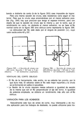 bando a doblarla de canto (b de la figura 393) cosa imposible de lograr.
Para una misma sección de viruta, esta resistencia varía según el ma-
terial. Para que la viruta vaya encorvándose con el menor esfuerzo posi-
ble (fig. 394) hay que procurar que tenga el espesor imínimo, pero con
objeto de que la sección de viruta sea la misma y, por lo tanto, que el
rendimiento no varíe, no obstante el menor esfuerzo, no se hace el filo
normal como en la figura 395 sino oblicuo como representa la figura 396.
La oblicuidad del filo está dada por el ángulo de posición (x), cuyo
valor oscila entre 40 y 50'.
Figura 395. —• Sección de viruta con
filo recto. Sección = 0,7 mm x 5 mi-
limetros = 3,5 milímetros cuadrados.
VENTAJAS DEL CORTE OBLICUO
Figura 396. — Sección de viruta con
filo oblicuo. Sección = 0,5 mm x 7 mi-
límetros = 3,5 milímetros cuadrados.
• El filo de la herramienta, más ancho, no se calienta tan pronto, por lo
que dura más. El esfuerzo sobre el filo está mejor repartido y la viruta
se va formando sin saltos ni sacudidas.
• La flexión de la viruta requiere menos esfuerzo a igualdad de sección
de la misma que con el filo perpendicular al eje del torno. A igualdad
de potencia empleada, se obtiene un rendimiento más alto con el filo
oblicuo.
VARIACIÓN PARA LOS ACABADOS
Naturalmente este tipo de arista de corte, muy interesante y de mu-
cha aplicación para los trabajos de desbaste, no puede utilizarse para tra-
- 5 9 2 -
 