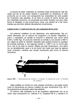 La dureza de estos materiales se mantiene hasta temperaturas más ele-
vadas que las de los aceros rápidos e igualmente su resistencia al calor
producido por el corte; por consiguiente sus velocidades de corte pueden
ser muchísimo más elevadas. Si se tiene en cuenta al mismo tiempo que
son materiales durísimos, se comprende que tienen también una gran resis-
tencia al desgaste, lo que proporciona, pues, una calidad tal a las herra-
mientas que permiten obtener elevadísimos rendimientos.
FABRICACIÓN Y COMPOSICIÓN DE LOS CARBUROS METÁLICOS
Los carburos metálicos no son aleaciones, sino aglomerados. Sus pri-
meros elementos son el carburo de tungsteno y el cobalto. Reducidos a
polvo y mezclados, se somete el conjunto a presiones que varían entre
4.000 y 5.000 Kgs. El producto obtenido se somete a una cocción a 800° C
con objeto de darle la cohesión necesaria para poderlo trocear en pastillas.
Se procede entonces a una segunda cocción a 1.450º C en un horno eléc-
trico, que le da toda su dureza. Nótese que esta temperatura, muy eleva-
da, es sensiblemente igual a la de fusión del metal que hace de aglome-
rante (cobalto), mientras que resulta insuficiente para fundir el carburo
refractario.
Figura 401. — Herramienta de carburo. 1, Cuerpo. 2, Cabeza de corte. 3, Pastilla
de carburo.
Estas pastillas se montan en unos mangos corrientes y así queda consti-
tuida la herramienta de carburo metálico de gran rendimiento (fig. 401 ).
Su preparación la estudiará usted más adelante.
El carburo más empleado es el de tungsteno aglomerado con el co-
balto, cuya composición es: carbono 6 %; tungsteno 88 % y cobalto 6 %.
— 601 —
 