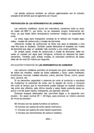 Los demás carburos también se utilizan aglomerados con el cobalto,
excepto el de tántalo que se aglomera con níquel.
PREPARACIÓN DE LAS HERRAMIENTAS DE CARBUROS
Los carburos metálicos, duros por naturaleza, conserven toda su dure-
za hasta los 900º C; por tanto, no es necesario ningún tratamiento tér-
mico, ya que hasta dicha temperatura conservan íntegra su capacidad de
corte.
La única regla para trabajarlos consiste en el afilado con muelas espe-
ciales : muelas de carborundo y muelas de diamante.
Utilizando muelas de carborundo se tiene una para el desbaste y otra
más fina para el acabado. También puede efectuarse el acabado con muela
de diamante que deja un acabado más correcto y una arista perfecta.
En ambos casos, muela de carborundo y muela de diamante, debe ha-
cerse un rociado con agua para refrigerar, evitando en absoluto los calen-
tamientos. También para ambas muelas, la velocidad periférica de éstas,
debe ser de unos 25 metros por segundo.
APLICACIÓN Y ENSAYOS DE LAS HERRAMIENTAS DE CARBUROS
Los carburos metálicos permiten el torneado con gran velocidad de corte
de todos los metales: aceros de todas calidades y tipos, acero moldeado,
fundiciones, bronces, metales blandos, cobre, ebonita, fibras, vidrio, porce-
lano, pizarra, etc.
Si se denomina capacidad o potencia de corte al producto o resultado
de multiplicar la velocidad de corte, por la sección de viruta, y duración
del corte al tiempo que la herramienta puede trabajar en buenas condicio-
nes entre dos afilados, esta última resulta a veces hasta cuarenta veces su-
perior a la del acero rápido, trabajando, por ejemplo, ebonita.
Diversos ensayos efectuados han permitido llegar a la siguiente con-
clusión : En acero normal (R = 60 Kgs), para arrancar un mismo volumen
de viruta se precisan :
48 minutos con los aceros fundidos al carbono.
18 minutos con aceros de corte rápido ordinarios.
11 minutos con aceros de corte rápido superiores.
3 minutos con herramientas de carburo metálico.
-602—
 