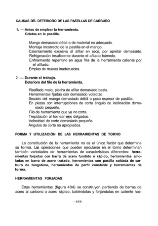 CAUSAS DEL DETERIORO DE LAS PASTILLAS DE CARBURO
1. — Antes de emplear la herramienta.
Grietas en la pastilla.
Mango demasiado débil o de material no adecuado.
Montaje incorrecto de la pastilla en el mango.
Calentamiento excesivo al afilar en seco, por apretar demasiado.
Refrigeración insuficiente durante el afilado húmedo.
Enfriamiento repentino en agua fría de la herramienta caliente por
el afilado.
Empleo de muelas inadecuadas.
2. — Durante el trabajo.
Deterioro del filo de la herramienta.
Reafilado malo, piedra de afilar demasiado basta.
Herramientas fijadas con demasiado voladizo.
Sección del mango demasiado débil o poco espesor de pastilla.
En piezas con interrupciones de corte ángulo de inclinación dema-
siado pequeño.
Filo de herramienta que ya no corta.
Trepidación al tornear ejes delgados.
Velocidad de corte demasiado pequeña.
Ángulos de corte no apropiados.
FORMA Y UTILIZACIÓN DE LAS HERRAMIENTAS DE TORNO
La constitución de la herramienta no es el único factor que determina
su forma. Las operaciones que pueden ejecutarse en el torno determinan
también variedades de herramientas de características diferentes: herra-
mientas forjadas con barra de acero fundido o rápido, herramientas amo-
ladas en barra de acero tratado, herramientas con pastilla soldada de car-
buro de tungsteno, herramientas de perfil constante y herramientas de
forma.
HERRAMIENTAS FORJADAS
Estas herramientas (figura 404) se construyen partiendo de barras de
acero al carbono o acero rápido, batiéndolas y forjándolas en caliente has-
—608-
 