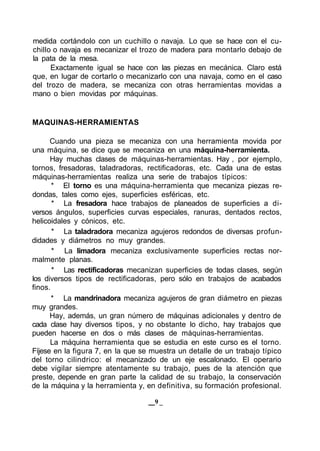 medida cortándolo con un cuchillo o navaja. Lo que se hace con el cu-
chillo o navaja es mecanizar el trozo de madera para montarlo debajo de
la pata de la mesa.
Exactamente igual se hace con las piezas en mecánica. Claro está
que, en lugar de cortarlo o mecanizarlo con una navaja, como en el caso
del trozo de madera, se mecaniza con otras herramientas movidas a
mano o bien movidas por máquinas.
MAQUINAS-HERRAMIENTAS
Cuando una pieza se mecaniza con una herramienta movida por
una máquina, se dice que se mecaniza en una máquina-herramienta.
Hay muchas clases de máquinas-herramientas. Hay , por ejemplo,
tornos, fresadoras, taladradoras, rectificadoras, etc. Cada una de estas
máquinas-herramientas realiza una serie de trabajos típicos:
* El torno es una máquina-herramienta que mecaniza piezas re-
dondas, tales como ejes, superficies esféricas, etc.
* La fresadora hace trabajos de planeados de superficies a di-
versos ángulos, superficies curvas especiales, ranuras, dentados rectos,
helicoidales y cónicos, etc.
* La taladradora mecaniza agujeros redondos de diversas profun-
didades y diámetros no muy grandes.
* La limadora mecaniza exclusivamente superficies rectas nor-
malmente planas.
* Las rectificadoras mecanizan superficies de todas clases, según
los diversos tipos de rectificadoras, pero sólo en trabajos de acabados
finos.
* La mandrinadora mecaniza agujeros de gran diámetro en piezas
muy grandes.
Hay, además, un gran número de máquinas adicionales y dentro de
cada clase hay diversos tipos, y no obstante lo dicho, hay trabajos que
pueden hacerse en dos o más clases de máquinas-herramientas.
La máquina herramienta que se estudia en este curso es el torno.
Fíjese en la figura 7, en la que se muestra un detalle de un trabajo típico
del torno cilindrico: el mecanizado de un eje escalonado. El operario
debe vigilar siempre atentamente su trabajo, pues de la atención que
preste, depende en gran parte la calidad de su trabajo, la conservación
de la máquina y la herramienta y, en definitiva, su formación profesional.
9 _
 