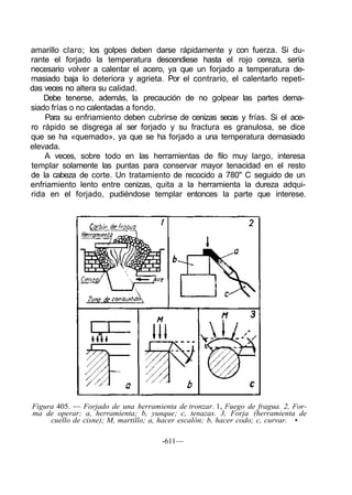 amarillo claro; los golpes deben darse rápidamente y con fuerza. Si du-
rante el forjado la temperatura descendiese hasta el rojo cereza, sería
necesario volver a calentar el acero, ya que un forjado a temperatura de-
masiado baja lo deteriora y agrieta. Por el contrario, el calentarlo repeti-
das veces no altera su calidad.
Debe tenerse, además, la precaución de no golpear las partes dema-
siado frías o no calentadas a fondo.
Para su enfriamiento deben cubrirse de cenizas secas y frías. Si el ace-
ro rápido se disgrega al ser forjado y su fractura es granulosa, se dice
que se ha «quemado», ya que se ha forjado a una temperatura demasiado
elevada.
A veces, sobre todo en las herramientas de filo muy largo, interesa
templar solamente las puntas para conservar mayor tenacidad en el resto
de la cabeza de corte. Un tratamiento de recocido a 780" C seguido de un
enfriamiento lento entre cenizas, quita a la herramienta la dureza adqui-
rida en el forjado, pudiéndose templar entonces la parte que interese.
Figura 405. — Forjado de una herramienta de tronzar. 1, Fuego de fragua. 2, For-
ma de operar; a, herramienta; b, yunque; c, tenazas. 3, Forja (herramienta de
cuello de cisne); M, martillo; a, hacer escalón; b, hacer codo; c, curvar. •
-611—
 