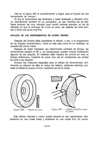 Vea en la figura 405 el procedimiento a seguir para el forjado de una
herramienta de tronzar.
El que la herramienta sea destinada a hacer desbastes o afinados influ-
ye naturalmente también en su concepción, ya que mientras las de des-
baste precisan ser muy robustas para resistir avances grandes, en las de
afinados en que el arranque de viruta es poco, las cabezas de corte tien-
den a tener una punta muy fina.
AFILADO DE LAS HERRAMIENTAS DE ACERO RÁPIDO
Después del forjado debe procederse al afilado, o sea, a la preparación
de los ángulos característicos. Tanto en este caso como en un reafilado, se
procede del mismo modo.
Después de haber trabajado una determinada cantidad de tiempo, las
herramientas pierden el filo y, en consecuencia, pueden incluso modificarse
algunos de sus ángulos. El reafilado debe hacerse tan pronto se note su
trabajo defectuoso, cuidando de poner otra vez en condiciones sus aristas
de corte y sus ángulos.
Aunque hay máquinas especiales para el afilado de herramientas, difí-
cilmente se dispone de ellas en todos los talleres, debiendo entonces pro-
ceder al afilado el propio tornero, haciendo uso de la muela.
Figura 406. — Muela de vaso. Figura 407. — Afilado frontal en mue-
la plana.
Este afilado, llamado a mano, puede hacerse en dos operaciones: des-
bastando en una muela basta y acabando en una muela fina. Es conve-
- 6 1 2 -
 