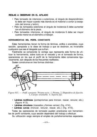 REGLAS A OBSERVAR EN EL AFILADO
• Para torneado de interiores o exteriores, el ángulo de desprendimien-
to debe ser mayor cuando más blando es el material a cortar (a excep-
ción del bronce y latón).
• Para los torneados exteriores el ángulo de incidencia ß debe aumentar
con el diámetro de la pieza.
• Para torneados interiores, el ángulo de incidencia ß debe ser mayor
cuando menor es el diámetro a trabajar.
HERRAMIENTAS DEL PERFIL CONSTANTE
Estas herramientas tienen la forma de láminas, anillos o arandelas, cuya
sección, apropiada a la clase de trabajo a que se destinan, es invariable
cualquiera que sea el desgaste que sufran.
Fácilmente se comprende la ventaja que representa esta forma de uti-
lizar la herramienta, sobre todo en el roscado y en el torneado de forma,
operaciones en los que el perfil de la herramienta debe conservarse rigu-
rosamente, aún después de los frecuentes reafilados.
Suelen construirse en tres formas distintas :
Figura 413. — Perfil constante. Prisma recto. 1, Prisma. 2, Dispositivo de fijación.
3, Cuerpo orientable. 4, Soporte fijo.
• Láminas rectilíneas (portaprismas para tronzar, roscar, ranurar, etc.)
(figura 413).
• Láminas circulares (roscados y formas varias) (fig. 414).
• Láminas curvas (tronzar, ranurar, roscar, etc.) (fig. 415).
Todas las operaciones de torneado pueden practicarse con herramien-
tas de perfil constante, cuya sección dependerá del trabajo a efectuar.
Su utilización exige siempre el empleo de portaherramientas especiares.
—619—
 