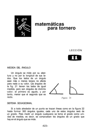matemáticas
para tornero
L E C C I Ó N
MEDIDA DEL ÁNGULO
Un ángulo se mide por su aber-
tura y no por la longitud de sus la-
dos. Que los lados de un ángulo
sean más o menos largos no afecta
para nada a su valor. Los ángulos de
la fig. 21 tienen los lados de igual
medida, pero son ángulos de distinto
valor; el primero es agudo, y por
tanto, menor que el segundo que es
recto.
SISTEMA SEXAGESIMAL
Figura 21
Si a todo alrededor de un punto se trazan líneas como en la figura 22
hasta formar 360 ángulos iguales, cada uno de estos ángulos será de
un grado. Para medir un ángulo cualquiera se toma el grado como uni-
dad de medida, es decir, se comprueban los ángulos de un grado que
hay en el ángulo que se mide.
-623-
 