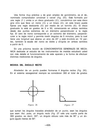 Una forma muy práctica y de gran empleo de goniómetro, es el de-.
nominado comprobador universal o vaivel (fig. 25). Está formado por
una regla (1 ) unida a un disco graduado ( 2 ) ; concéntrico con este disco
gira otro que lleva un nonio (3) y un brazo (4), en este brazo puede
fijarse una regla deslizante (5) por medio de un tornillo (6). El disco
graduado lo está en grados de 0 a 90, comenzando en ambos sentidos
desde dos puntos extremos de un diámetro perpendicular a la regla
fija. El cero de nonio corresponde a un extremo del diámetro, perpendi-
cular a la regla móvil y permite medir ángulos de 5 minutos, para lo cual
tiene una longitud que abarca un arco de 23° y está dividido en 12 par-
tes, también la escala del nonio es doble y dirigida en ambos sentidos
a partir de 0.
En una próxima lección de CONOCIMIENTOS GENERALES DE MECA-
NICA dedicada al estudio de los instrumentos de medida estudiará usted
con más detalle el funcionamiento de este aparato y la forma de efectuar
distintas mediciones de ángulos.
MEDIDA DEL ÁNGULO RECTO
Alrededor de un punto pueden formarse 4 ángulos rectos (fig. 26).
En el sistema sexagesimal siempre se consideran 360 el total de grados
Figura 26 Figura 27
que suman los ángulos trazados alrededor de un punto, sean los ángulos
que sean. Así, pues, un ángulo recto (fig. 27 vale una cuarta parte de
360 grados, es decir, 90º; un ángulo obtuso vale más de 90° y un án-
gulo agudo menos de 90".
—626-
 