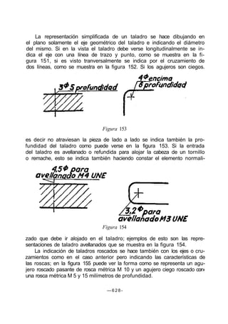 La representación simplificada de un taladro se hace dibujando en
el plano solamente el eje geométrico del taladro e indicando el diámetro
del mismo. Si en la vista el taladro debe verse longitudinalmente se in-
dica el eje con una línea de trazo y punto, como se muestra en la fi-
gura 151, si es visto tranversalmente se indica por el cruzamiento de
dos líneas, como se muestra en la figura 152. Si los agujeros son ciegos.
Figura 153
es decir no atraviesan la pieza de lado a lado se indica también la pro-
fundidad del taladro como puede verse en la figura 153. Si la entrada
del taladro es avellanado o refundida para alojar la cabeza de un tornillo
o remache, esto se indica también haciendo constar el elemento normali-
Figura 154
zado que debe ir alojado en el taladro; ejemplos de esto son las repre-
sentaciones de taladro avellanados que se muestra en la figura 154.
La indicación de taladros roscados se hace también con los ejes o cru-
zamientos como en el caso anterior pero indicando las características de
las roscas; en la figura 155 puede ver la forma como se representa un agu-
jero roscado pasante de rosca métrica M 10 y un agujero ciego roscado cor»
una rosca métrica M 5 y 15 milímetros de profundidad.
— 6 2 8 -
 