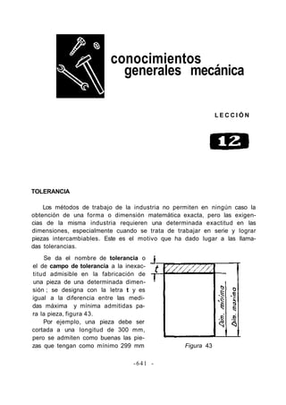 conocimientos
generales mecánica
L E C C I Ó N
TOLERANCIA
Los métodos de trabajo de la industria no permiten en ningún caso la
obtención de una forma o dimensión matemática exacta, pero las exigen-
cias de la misma industria requieren una determinada exactitud en las
dimensiones, especialmente cuando se trata de trabajar en serie y lograr
piezas intercambiables. Este es el motivo que ha dado lugar a las llama-
das tolerancias.
Se da el nombre de tolerancia o
el de campo de tolerancia a la inexac-
titud admisible en la fabricación de
una pieza de una determinada dimen-
sión ; se designa con la letra t y es
igual a la diferencia entre las medi-
das máxima y mínima admitidas pa-
ra la pieza, figura 43.
Por ejemplo, una pieza debe ser
cortada a una longitud de 300 mm,
pero se admiten como buenas las pie-
zas que tengan como mínimo 299 mm Figura 43
-641 -
 