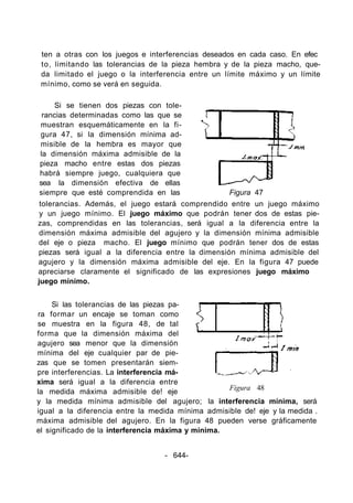 ten a otras con los juegos e interferencias deseados en cada caso. En efec
to, limitando las tolerancias de la pieza hembra y de la pieza macho, que-
da limitado el juego o la interferencia entre un límite máximo y un límite
mínimo, como se verá en seguida.
Si se tienen dos piezas con tole-
rancias determinadas como las que se
muestran esquemáticamente en la fi-
gura 47, si la dimensión mínima ad-
misible de la hembra es mayor que
la dimensión máxima admisible de la
pieza macho entre estas dos piezas
habrá siempre juego, cualquiera que
sea la dimensión efectiva de ellas
siempre que esté comprendida en las Figura 47
tolerancias. Además, el juego estará comprendido entre un juego máximo
y un juego mínimo. El juego máximo que podrán tener dos de estas pie-
zas, comprendidas en las tolerancias, será igual a la diferencia entre la
dimensión máxima admisible del agujero y la dimensión mínima admisible
del eje o pieza macho. El juego mínimo que podrán tener dos de estas
piezas será igual a la diferencia entre la dimensión mínima admisible del
agujero y la dimensión máxima admisible del eje. En la figura 47 puede
apreciarse claramente el significado de las expresiones juego máximo
juego mínimo.
Si las tolerancias de las piezas pa-
ra formar un encaje se toman como
se muestra en la figura 48, de tal
forma que la dimensión máxima del
agujero sea menor que la dimensión
mínima del eje cualquier par de pie-
zas que se tomen presentarán siem-
pre interferencias. La interferencia má-
xima será igual a la diferencia entre
la medida máxima admisible de! eje
y la medida mínima admisible del agujero; la interferencia mínima, será
igual a la diferencia entre la medida mínima admisible de! eje y la medida .
máxima admisible del agujero. En la figura 48 pueden verse gráficamente
el significado de la interferencia máxima y mínima.
Figura 48
- 644-
 