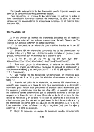 Escogiendo adecuadamente las tolerancias puede lograrse encajes en
serie de las características de ajuste que se deseen.
Para simplificar el empleo de las tolerancias, los valores de éstas se
han normalizado, formando sistemas de tolerancias, de ellos, el más em-
pleado por los constructores de maquinaria europeos, es el Sistema Inter-
nacional ISA.
TOLERANCIAS ISA
A fin de unificar las normas de tolerancias existentes en los distintos
países, se ha elaborado un sistema internacional, llamado Sistema de To-
lerancia ISA, del cual se toman los datos siguientes :
1.° La temperatura de referencia para medidas lineales es la de 20°
centígrados.
2.° Sistema ISA de tolerancias comprende las de las dimensiones no-
minales entre uno y 500 mm , dividiendo estas medidas en grupos y sub-
grupos, cuyos límites son los números de la siguiente serie :
1 —3—6—10—14—1 8—24—30—40—50—65—80—100—120—140—
160—180—200—225—250—280—315—335—400—450—500.
3.° Para cada grupo de dimensiones, el sistema de tolerancias ISA
establece 16 grupos de tolerancias (llamados de calidad de elaboración o
simplemente calidad) y se designan por IT 1 a IT 16 (IT significa I = ISA
y T = Tolerancia).
4.° Los valores de las tolerancias fundamentales en micrones para
las calidades de 1 a 16 y para las distintas dimensiones se dan en la
tabla 17.
5.° Además del valor de la tolerancia, las normas ISA determinan su
posición con respecto a la línea de cero (que corresponde a la dimensión ,
nominal); para indicar estas posiciones se emplean letras mayúsculas para
los agujeros y minúsculas para los ejes (fig. 49). La posición del campo
de tolerancia queda determinado por la diferencia nominal o inferior con
respecto a la línea de cero. A esta diferencia se le da el nombre de dife-
rencia de referencia y en la tabla 18 se dan los valores de la diferencia no-
minal superior para los ejes en las posiciones de las tolerancia de a a h y
las diferencias inferiores para los agujeros en las posiciones A a H; los va-
lores anotados deben señalarse con signo negativo (—) para los ejes y
positivos ( + ) para los agujeros.
6.° Según lo expuesto, un campo de tolerancia vendrá perfectamente
-645-
 
