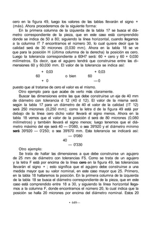 cero en la figura 49, luego los valores de las tablas llevarán el signo +
(más). Ahora procederemos de la siguiente forma:
En la primera columna de la izquierda de la tabla 17 se busca el diá-
metro correspondiente de la pieza, que en este caso está comprendido
donde se indica de 50 a 80; siguiendo la línea horizontal, cuando llegamos
a la columna IT 7 encontramos el número 30, lo cual quiere decir que la
calidad será de 30 micrones (0,030 mm). Ahora en la tabla 18 se ve
que para la posición H (última columna de la derecha) la posición es cero.
Luego la tolerancia correspondiente a 60H7 será: 60 + cero y 60 + 0,030
milímetros. Es decir, que el agujero tendrá que construirse entre las di-
mensiones 60 y 60,030 mm. El valor de la tolerancia se indica así:
+ 0,03 + 0,03
60 o bien 60
+ 0 — 0
puesto que al tratarse de cero el valor es el mismo.
Otro ejemplo para que acabe de verlo más claramente.
Buscar las dimensiones entre las que debe construirse un eje de 40 mm
de diámetro con tolerancia d 12 (40 d 12). El valor de la misma será:
según la tabla 17 para un diámetro de 40 el valor de la calidad (IT 12)
será 250 micrones (0,250 mm); como la letra d de la figura 49 está por
debajo de la línea cero dicho valor llevará el signo menos. Ahora en la
tabla 18 vemos que el valor de la posición d será de 80 micrones (0,080
milímetros) y también llevará el signo menos; luego tenemos que el diá-
metro máximo del eje será 40 — 0'080, o sea 39'920 y el diámetro mínimo
será 39'920 — 0'250; o sea 39'670 mm. Esta tolerancia se indicará así:
— 0'080
40
— 0'330
Otro ejemplo:
Se trata de hallar las dimensiones a que debe construirse un agujero
de 25 mm de diámetro con tolerancias F5. Como se trata de un agujero
y la letra F está por encima de la línea cero en la figura 49, las tolerancias
llevarán el signo + ; esto significa que el agujero debe construirse a una
medida mayor que su valor nominal, en este caso mayor que 25. Primero,
en la tabla 18 hallaremos la posición. En la primera columna de la izquierda
de la tabla 18 se busca el diámetro correspondiente de la pieza, que en este
caso está comprendido entre 18 a 30, y siguiendo la línea horizontal llega-
mos a la columna F, donde encontramos el número 20, lo cual indica que la
posición se halla 20 micrones por encima del diámetro nominal. Estos 20
• 649—
 
