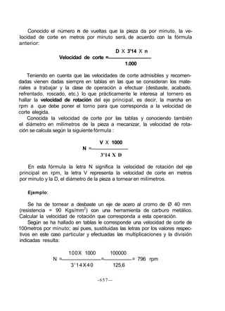 Conocido el número n de vueltas que la pieza da por minuto, la ve-
locidad de corte en metros por minuto será, de acuerdo con la fórmula
anterior:
D X 3'14 X n
Velocidad de corte =
1.000
Teniendo en cuenta que las velocidades de corte admisibles y recomen-
dadas vienen dadas siempre en tablas en las que se consideran los mate-
riales a trabajar y la clase de operación a efectuar (desbaste, acabado,
refrentado, roscado, etc.) lo que prácticamente le interesa al tornero es
hallar la velocidad de rotación del eje principal, es decir, la marcha en
rpm a que debe poner el torno para que corresponda a la velocidad de
corte elegida.
Conocida la velocidad de corte por las tablas y conociendo también
el diámetro en milímetros de la pieza a mecanizar, la velocidad de rota-
ción se calcula según la siguiente fórmula :
V X 1000
N =
3'14 X D
En esta fórmula la letra N significa la velocidad de rotación del eje
principal en rpm, la letra V representa la velocidad de corte en metros
por minuto y la D, el diámetro de la pieza a tornear en milímetros.
Ejemplo:
Se ha de tornear a desbaste un eje de acero al cromo de Ø 40 mm
(resistencia = 90 Kgs/mm2
) con una herramienta de carburo metálico.
Calcular la velocidad de rotación que corresponda a esta operación.
Según se ha hallado en tablas le corresponde una velocidad de corte de
100metros por minuto; así pues, sustituidas las letras por los valores respec-
tivos en este caso particular y efectuadas las multiplicaciones y la división
indicadas resulta:
100X 1000 100000
N = = = 796 rpm
3'14X40 125,6
-657—
 