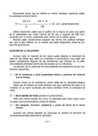 Compruebe ahora que se obtiene el mismo resultado operando según
ha estudiado anteriormente:
318 X V 318 X 15
N = = = 32 rpm aproximadamente
D 150
Habrá observado usted que el gráfico de la figura es para una gama
de 8 velocidades con límite inferior de 26 rpm y superior de 296 rpm,
sirviendo por lo tanto, solamente para tornos de la misma gama.
Muchas casas constructoras equipan sus tornos con gráficos semejan-
tes, que si bien difieren en la manera que están dispuestos, todos se uti-
lizan de igual forma.
ELECCIÓN DE LA VELOCIDAD
Aunque para la mayoría de los casos puede elegirse la velocidad de
corte en las tablas que usted va a estudiar a continuación, hay veces que
deben considerarse algunas de las condiciones que influyen en su elec-
ción debiendo entonces disminuirla de acuerdo con su influencia.
La elección de la velocidad de corte depende principalmente de las con-
diciones siguientes:
1.° — De la resistencia y otras propiedades físicas y químicas del material
que se trabaja.
Cuanto mayor es la resistencia, menor debe ser la velocidad elegida.
Dado que el trabajo de corte produce una gran cantidad de calor, si el
material no es buen conductor del mismo, también limita la velocidad de
corte.
2.° — De la sección de viruta (avance X profundidad ).
Para una misma sección de viruta, la velocidad será tanto mayor cuan-
to mayor sea la profundidad y menor el avance.
3.° — Del desgaste, duración, resistencia y grado de finura de la herra-
mienta.
Cuando hay interés especial en prolongar al máximo la duración de
la herramienta debe reducirse la velocidad.
- 663—
 