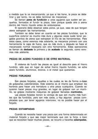 a medida que la va mecanizando, ya que si los tiene, la pieza se debe
tirar y por tanto, no se debe terminar de mecanizar.
Se llaman poros de fundición a unos agujeros que suelen ser pe-
queños, formados al fundir la pieza, bien porque queda aire o arena
dentro del hierro líquido antes de endurecerse.
El operario debe observar estos poros, ya que, caso de que tengan
arena estropean las herramientas.
También se debe tener en cuenta en las piezas fundidas, que la
superficie exterior es mucho más dura y algunas veces suele tener pe-
gados granitos de arena que estropean el filo de las herramientas. Para
estos casos, como veremos más adelante, se mecaniza primero con una
herramienta la capa de fuera, que es más dura, y después se hace el
mecanizado normal necesario con otra herramienta. Estas operaciones
se llaman de desbaste la primera y de acabado la segunda, como vere-
mos más adelante.
PIEZAS DE ACERO FUNDIDO O DE OTRO MATERIAL
El sistema de fundir las piezas es igual al descrito para el hierro
fundido, sólo que en lugar de echar hierro líquido fundido, se echa
acero fundido, aluminios, bronce, o el metal que queramos.
PIEZAS FORJADAS
Son piezas forjadas, aquellas a las cuales se les da forma a «base
de golpearlas calentándolas. Este sistema es el mismo que emplean los
herreros para hacer una herradura u otra pieza cualquiera. Cuando se
quieren hacer piezas muy grandes, en lugar de golpear con un marti-
llo, se golpea mediante máquinas de golpear llamadas martinetes.
Las piezas forjadas tienen la ventaja de que son mucho más fuer-
tes que las fundidas, pero son más caras, y hay algunas piezas com-
plicadas que, por tener agujeros interiores, no es posible hacer por el
forjado.
PIEZAS ESTAMPADAS
Cuando se necesita hacer una pieza con una forma determinada en
material forjado y que sea mejor terminada que con la forja, o bien
que se necesitan hacer muchas piezas, se recurre a hacerlas estampadas.
—69—
 