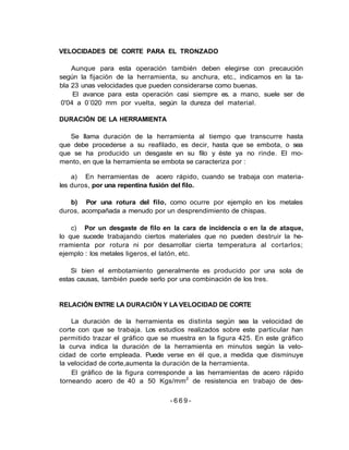 VELOCIDADES DE CORTE PARA EL TRONZADO
Aunque para esta operación también deben elegirse con precaución
según la fijación de la herramienta, su anchura, etc., indicamos en la ta-
bla 23 unas velocidades que pueden considerarse como buenas.
El avance para esta operación casi siempre es. a mano, suele ser de
0'04 a 0´020 mm por vuelta, según la dureza del material.
DURACIÓN DE LA HERRAMIENTA
Se llama duración de la herramienta al tiempo que transcurre hasta
que debe procederse a su reafilado, es decir, hasta que se embota, o sea
que se ha producido un desgaste en su filo y éste ya no rinde. El mo-
mento, en que la herramienta se embota se caracteriza por :
a) En herramientas de acero rápido, cuando se trabaja con materia-
les duros, por una repentina fusión del filo.
b) Por una rotura del filo, como ocurre por ejemplo en los metales
duros, acompañada a menudo por un desprendimiento de chispas.
c) Por un desgaste de filo en la cara de incidencia o en la de ataque,
lo que sucede trabajando ciertos materiales que no pueden destruir la he-
rramienta por rotura ni por desarrollar cierta temperatura al cortarlos;
ejemplo : los metales ligeros, el latón, etc.
Si bien el embotamiento generalmente es producido por una sola de
estas causas, también puede serlo por una combinación de los tres.
RELACIÓN ENTRE LA DURACIÓN Y LA VELOCIDAD DE CORTE
La duración de la herramienta es distinta según sea la velocidad de
corte con que se trabaja. Los estudios realizados sobre este particular han
permitido trazar el gráfico que se muestra en la figura 425. En este gráfico
la curva indica la duración de la herramienta en minutos según la velo-
cidad de corte empleada. Puede verse en él que, a medida que disminuye
la velocidad de corte,aumenta la duración de la herramienta.
El gráfico de la figura corresponde a las herramientas de acero rápido
torneando acero de 40 a 50 Kgs/mm2
de resistencia en trabajo de des-
- 6 6 9 -
 