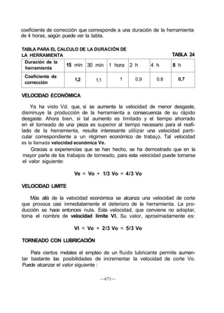 coeficiente de corrección que corresponde a una duración de la herramienta
de 4 horas, según puede ver la tabla.
TABLA PARA EL CALCULO DE
LA HERRAMIENTA
Duración de la
herramienta
Coeficiente de
corrección
15 min
1,2
LA DURACIÓN DE
30 min
1,1
1 hora
1
2 h
0,9
4 h
0,8
TABLA 24
8 h
0,7
VELOCIDAD ECONÓMICA
Ya ha visto Vd. que, si se aumenta la velocidad de menor desgaste,
disminuye la producción de la herramienta a consecuencia de su rápido
desgaste. Ahora bien, si tal aumento es limitado y el tiempo ahorrado
en el torneado de una pieza es superior al tiempo necesario para el reafi-
lado de la herramienta, resulta interesante utilizar una velocidad parti-
cular correspondiente a un régimen económico de traba¡o. Tal velocidad
es la llamada velocidad económica Ve.
Gracias a experiencias que se han hecho, se ha demostrado que en la
mayor parte de los trabajos de torneado, para esta velocidad puede tomarse
el valor siguiente:
Ve = Vo + 1/3 Vo = 4/3 Vo
VELOCIDAD LIMITE
Más allá de la velocidad económica se alcanza una velocidad de corte
que provoca casi inmediatamente el deterioro de la herramienta. La pro-
ducción se hace entonces nula. Esta velocidad, que conviene no adoptar,
toma el nombre de velocidad límite VI. Su valor, aproximadamente es:
VI = Vo + 2/3 Vo = 5/3 Vo
TORNEADO CON LUBRICACIÓN
Para ciertos metales el empleo de un fluido lubricante permite aumen-
tar bastante las posibilidades de incrementar la velocidad de corte Vo.
Puede alcanzar el valor siguiente :
—671—
 
