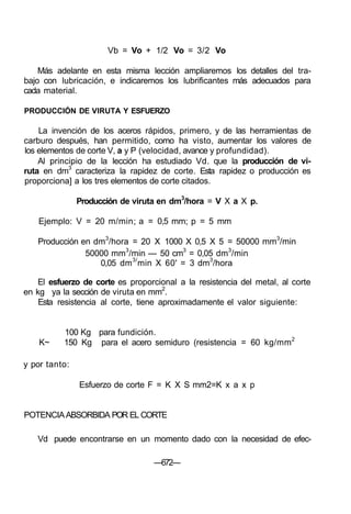 Vb = Vo + 1/2 Vo = 3/2 Vo
Más adelante en esta misma lección ampliaremos los detalles del tra-
bajo con lubricación, e indicaremos los lubrificantes más adecuados para
cada material.
PRODUCCIÓN DE VIRUTA Y ESFUERZO
La invención de los aceros rápidos, primero, y de las herramientas de
carburo después, han permitido, como ha visto, aumentar los valores de
los elementos de corte V, a y P (velocidad, avance y profundidad).
Al principio de la lección ha estudiado Vd. que la producción de vi-
ruta en dm3
caracteriza la rapidez de corte. Esta rapidez o producción es
proporciona] a los tres elementos de corte citados.
Producción de viruta en dm3
/hora = V X a X p.
Ejemplo: V = 20 m/min; a = 0,5 mm; p = 5 mm
Producción en dm3
/hora = 20 X 1000 X 0,5 X 5 = 50000 mm3
/min
50000 mm3
/min — 50 cm3
= 0,05 dm3
/min
0,05 dm3/
min X 60' = 3 dm3
/hora
El esfuerzo de corte es proporcional a la resistencia del metal, al corte
en kg ya la sección de viruta en mm2
.
Esta resistencia al corte, tiene aproximadamente el valor siguiente:
100 Kg para fundición.
K~ 150 Kg para el acero semiduro (resistencia = 60 kg/mm2
y por tanto:
Esfuerzo de corte F = K X S mm2=K x a x p
POTENCIAABSORBIDA POR EL CORTE
Vd puede encontrarse en un momento dado con la necesidad de efec-
—672—
 