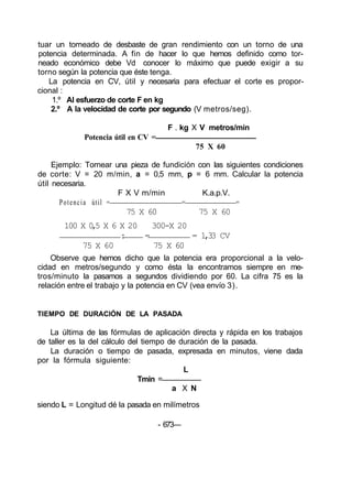 tuar un torneado de desbaste de gran rendimiento con un torno de una
potencia determinada. A fin de hacer lo que hemos definido como tor-
neado económico debe Vd conocer lo máximo que puede exigir a su
torno según la potencia que éste tenga.
La potencia en CV, útil y necesaria para efectuar el corte es propor-
cional :
1.º Al esfuerzo de corte F en kg
2.º A la velocidad de corte por segundo (V metros/seg).
F . kg X V metros/min
Potencia útil en CV =
75 X 60
Ejemplo: Tornear una pieza de fundición con las siguientes condiciones
de corte: V = 20 m/min, a = 0,5 mm, p = 6 mm. Calcular la potencia
útil necesaria.
F X V m/min K.a.p.V.
Potencia útil = = =
75 X 60 75 X 60
100 X 0,5 X 6 X 20 300-X 20
: = = 1,33 CV
75 X 60 75 X 60
Observe que hemos dicho que la potencia era proporcional a la velo-
cidad en metros/segundo y como ésta la encontramos siempre en me-
tros/minuto la pasamos a segundos dividiendo por 60. La cifra 75 es la
relación entre el trabajo y la potencia en CV (vea envío 3).
TIEMPO DE DURACIÓN DE LA PASADA
La última de las fórmulas de aplicación directa y rápida en los trabajos
de taller es la del cálculo del tiempo de duración de la pasada.
La duración o tiempo de pasada, expresada en minutos, viene dada
por la fórmula siguiente:
L
Tmin =
a X N
siendo L = Longitud dé la pasada en milímetros
- 673—
 