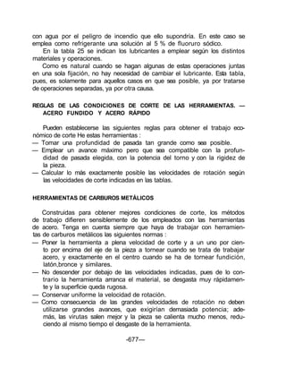 con agua por el peligro de incendio que ello supondría. En este caso se
emplea como refrigerante una solución al 5 % de fluoruro sódico.
En la tabla 25 se indican los lubricantes a emplear según los distintos
materiales y operaciones.
Como es natural cuando se hagan algunas de estas operaciones juntas
en una sola fijación, no hay necesidad de cambiar el lubricante. Esta tabla,
pues, es solamente para aquellos casos en que sea posible, ya por tratarse
de operaciones separadas, ya por otra causa.
REGLAS DE LAS CONDICIONES DE CORTE DE LAS HERRAMIENTAS. —
ACERO FUNDIDO Y ACERO RÁPIDO
Pueden establecerse las siguientes reglas para obtener el trabajo eco-
nómico de corte He estas herramientas :
— Tomar una profundidad de pasada tan grande como sea posible.
— Emplear un avance máximo pero que sea compatible con la profun-
didad de pasada elegida, con la potencia del torno y con la rigidez de
la pieza.
— Calcular lo más exactamente posible las velocidades de rotación según
las velocidades de corte indicadas en las tablas.
HERRAMIENTAS DE CARBUROS METÁLICOS
Construidas para obtener mejores condiciones de corte, los métodos
de trabajo difieren sensiblemente de los empleados con las herramientas
de acero. Tenga en cuenta siempre que haya de trabajar con herramien-
tas de carburos metálicos las siguientes normas :
— Poner la herramienta a plena velocidad de corte y a un uno por cien-
to por encima del eje de la pieza a tornear cuando se trata de trabajar
acero, y exactamente en el centro cuando se ha de tornear fundición,
latón,bronce y similares.
— No descender por debajo de las velocidades indicadas, pues de lo con-
trario la herramienta arranca el material, se desgasta muy rápidamen-
te y la superficie queda rugosa.
— Conservar uniforme la velocidad de rotación.
— Como consecuencia de las grandes velocidades de rotación no deben
utilizarse grandes avances, que exigirían demasiada potencia; ade-
más, las virutas salen mejor y la pieza se calienta mucho menos, redu-
ciendo al mismo tiempo el desgaste de la herramienta.
-677—
 