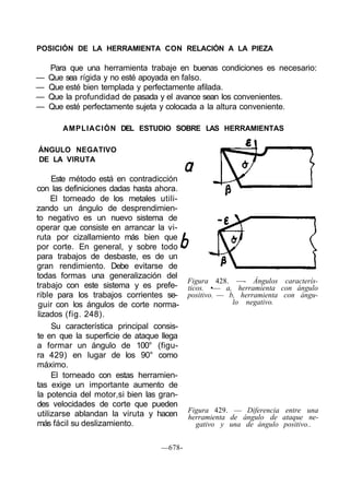 POSICIÓN DE LA HERRAMIENTA CON RELACIÓN A LA PIEZA
Para que una herramienta trabaje en buenas condiciones es necesario:
— Que sea rígida y no esté apoyada en falso.
— Que esté bien templada y perfectamente afilada.
— Que la profundidad de pasada y el avance sean los convenientes.
— Que esté perfectamente sujeta y colocada a la altura conveniente.
AMPLIACIÓN DEL ESTUDIO SOBRE LAS HERRAMIENTAS
ÁNGULO NEGATIVO
DE LA VIRUTA
Este método está en contradicción
con las definiciones dadas hasta ahora.
El torneado de los metales utili-
zando un ángulo de desprendimien-
to negativo es un nuevo sistema de
operar que consiste en arrancar la vi-
ruta por cizallamiento más bien que
por corte. En general, y sobre todo
para trabajos de desbaste, es de un
gran rendimiento. Debe evitarse de
todas formas una generalización del
trabajo con este sistema y es prefe-
rible para los trabajos corrientes se-
guir con los ángulos de corte norma-
lizados (fig. 248).
Su característica principal consis-
te en que la superficie de ataque llega
a formar un ángulo de 100° (figu-
ra 429) en lugar de los 90° como
máximo.
El torneado con estas herramien-
tas exige un importante aumento de
la potencia del motor,si bien las gran-
des velocidades de corte que pueden
utilizarse ablandan la viruta y hacen
más fácil su deslizamiento.
Figura 428. —- Ángulos caracterís-
ticos. •— a, herramienta con ángulo
positivo. — b, herramienta con ángu-
lo negativo.
Figura 429. — Diferencia entre una
herramienta de ángulo de ataque ne-
gativo y una de ángulo positivo..
—678-
 
