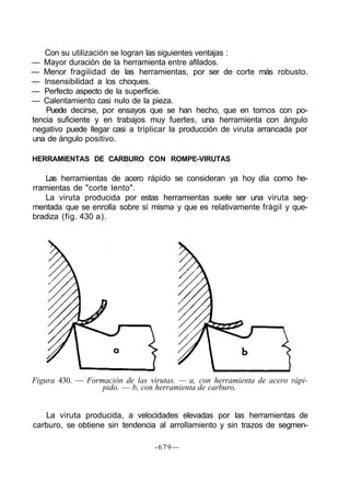 Con su utilización se logran las siguientes ventajas :
— Mayor duración de la herramienta entre afilados.
— Menor fragilidad de las herramientas, por ser de corte más robusto.
— Insensibilidad a los choques.
— Perfecto aspecto de la superficie.
— Calentamiento casi nulo de la pieza.
Puede decirse, por ensayos que se han hecho, que en tornos con po-
tencia suficiente y en trabajos muy fuertes, una herramienta con ángulo
negativo puede llegar casi a triplicar la producción de viruta arrancada por
una de ángulo positivo.
HERRAMIENTAS DE CARBURO CON ROMPE-VIRUTAS
Las herramientas de acero rápido se consideran ya hoy día como he-
rramientas de "corte lento".
La viruta producida por estas herramientas suele ser una viruta seg-
mentada que se enrolla sobre sí misma y que es relativamente frágil y que-
bradiza (fig. 430 a).
Figura 430. — Formación de las virutas. — a, con herramienta de acero rápi-
pido. — b, con herramienta de carburo.
La viruta producida, a velocidades elevadas por las herramientas de
carburo, se obtiene sin tendencia al arrollamiento y sin trazos de segmen-
-679—
 