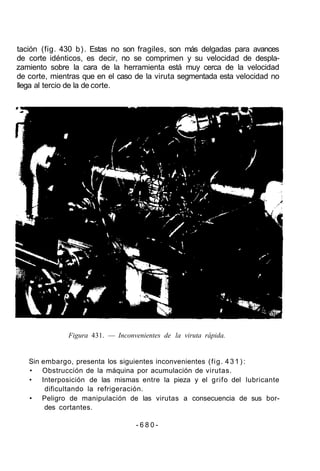 tación (fig. 430 b). Estas no son fragiles, son más delgadas para avances
de corte idénticos, es decir, no se comprimen y su velocidad de despla-
zamiento sobre la cara de la herramienta está muy cerca de la velocidad
de corte, mientras que en el caso de la viruta segmentada esta velocidad no
llega al tercio de la de corte.
Figura 431. — Inconvenientes de la viruta rápida.
Sin embargo, presenta los siguientes inconvenientes (fig. 4 3 1 ) :
• Obstrucción de la máquina por acumulación de virutas.
• Interposición de las mismas entre la pieza y el grifo del lubricante
dificultando la refrigeración.
• Peligro de manipulación de las virutas a consecuencia de sus bor-
des cortantes.
- 6 8 0 -
 