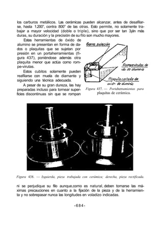 los carburos metálicos. Las cerámicas pueden alcanzar, antes de desafilar-
se, hasta 1.200°, contra 800° de las otras. Esto permite, no solamente tra-
bajar a mayor velocidad (doble o triple), sino que por ser tan 3¡én más
duras, su duración y la precisión de su filo son mucho mayores.
Estas herramientas de óxido de
alumino se presentan en forma de da-
dos o plaquitas que se sujetan por
presión en un portaherramientas (fi-
gura 437), poniéndose además otra
plaquita menor que actúa como rom-
pe-virutas.
Estos cubitos solamente pueden
reafilarse con muela de diamante y
siguiendo una técnica adecuada.
A pesar de su gran dureza, las hay
preparadas incluso para tornear super-
ficies discontinuas sin que se rompan
Figura 438. — Izquierda, pieza trabajada con cerámica; derecha, pieza rectificada.
ni se perjudique su filo aunque,como es natural, deben tomarse las má-
ximas precauciones en cuanto a la fijación de la pieza y de la herramien-
ta y no sobrepasar nunca las longitudes en voladizo indicadas.
-684-
Figura 437. — Portaherramientas para
plaquítas de cerámica.
 