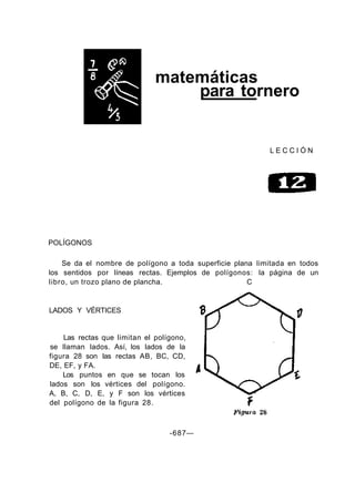 matemáticas
para tornero
L E C C I Ó N
POLÍGONOS
Se da el nombre de polígono a toda superficie plana limitada en todos
los sentidos por líneas rectas. Ejemplos de polígonos: la página de un
libro, un trozo plano de plancha. C
LADOS Y VÉRTICES
Las rectas que limitan el polígono,
se llaman lados. Así, los lados de la
figura 28 son las rectas AB, BC, CD,
DE, EF, y FA.
Los puntos en que se tocan los
lados son los vértices del polígono.
A, B, C, D, E, y F son los vértices
del polígono de la figura 28.
-687—
 