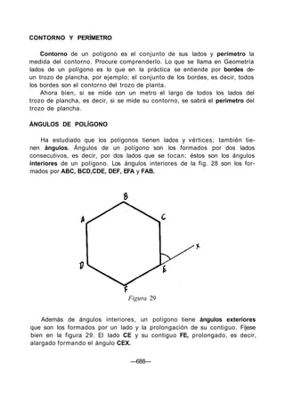 CONTORNO Y PERÍMETRO
Contorno de un polígono es el conjunto de sus lados y perímetro la
medida del contorno. Procure comprenderlo. Lo que se llama en Geometría
lados de un polígono es lo que en la práctica se entiende por bordes de-
un trozo de plancha, por ejemplo; el conjunto de los bordes, es decir, todos
los bordes son el contorno del trozo de planta.
Ahora bien, si se mide con un metro el largo de todos los lados del
trozo de plancha, es decir, si se mide su contorno, se sabrá el perímetro del
trozo de plancha.
ÁNGULOS DE POLÍGONO
Ha estudiado que los polígonos tienen lados y vértices; también tie-
nen ángulos. Ángulos de un polígono son los formados por dos lados
consecutivos, es decir, por dos lados que se tocan; éstos son los ángulos
interiores de un polígono. Los ángulos interiores de la fig. 28 son los for-
mados por ABC, BCD,CDE, DEF, EFA y FAB.
Figura 29
Además de ángulos interiores, un polígono tiene ángulos exteriores
que son los formados por un lado y la prolongación de su contiguo. Fíjese
bien en la figura 29. El lado CE y su contiguo FE, prolongado, es decir,
alargado formando el ángulo CEX.
—688—
 