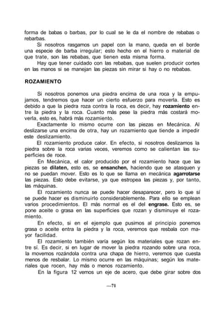 forma de babas o barbas, por lo cual se le da el nombre de rebabas o
rebarbas.
Si nosotros rasgamos un papel con la mano, queda en el borde
una especie de barba irregular; esto hecho en el hierro o material de
que trate, son las rebabas, que tienen esta misma forma.
Hay que tener cuidado con las rebabas, que suelen producir cortes
en las manos si se manejan las piezas sin mirar si hay o no rebabas.
ROZAMIENTO
Si nosotros ponemos una piedra encima de una roca y la empu-
jamos, tendremos que hacer un cierto esfuerzo para moverla. Esto es
debido a que la piedra roza contra la roca, es decir, hay rozamiento en-
tre la piedra y la roca. Cuanto más pese la piedra más costará mo-
verla, esto es, habrá más rozamiento.
Exactamente lo mismo ocurre con las piezas en Mecánica. Al
deslizarse una encima de otra, hay un rozamiento que tiende a impedir
este deslizamiento.
El rozamiento produce calor. En efecto, si nosotros deslizamos la
piedra sobre la roca varias veces, veremos como se calientan las su-
perficies de roce.
En Mecánica, el calor producido por el rozamiento hace que las
piezas se dilaten, esto es, se ensanchen, haciendo que se atasquen y
no se puedan mover. Esto es lo que se llama en mecánica agarrotarse
las piezas. Esto debe evitarse, ya que estropea las piezas y, por tanto,
las máquinas.
El rozamiento nunca se puede hacer desaparecer, pero lo que sí
se puede hacer es disminuirlo considerablemente. Para ello se emplean
varios procedimientos. El más normal es el del engrase. Esto es, se
pone aceite o grasa en las superficies que rozan y disminuye el roza-
miento.
En efecto, si en el ejemplo que pusimos al principio ponemos
grasa o aceite entra la piedra y la roca, veremos que resbala con ma-
yor facilidad.
El rozamiento también varía según los materiales que rozan en-
tre sí. Es decir, si en lugar de mover la piedra rozando sobre una roca,
la movemos rozándola contra una chapa de hierro, veremos que cuesta
menos de resbalar. Lo mismo ocurre en las máquinas; según los mate-
riales que rocen, hay más o menos rozamiento.
En la figura 12 vemos un eje de acero, que debe girar sobre dos
—71
 