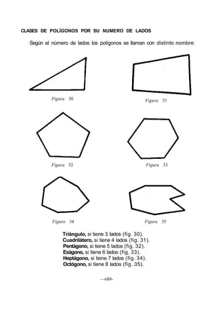 CLASES DE POLÍGONOS POR SU NUMERO DE LADOS
Según el número de lados los polígonos se llaman con distinto nombre:
Figura 30 Figura 31
Figura 32 Figura 33
Figura 34 Figura 35
Triángulo, si tiene 3 lados (fig. 30).
Cuadrilátero, si tiene 4 lados (fig. 31).
Pentágono, si tiene 5 lados (fig. 32).
Exágono, si tiene 6 lados (fig. 33).
Heptágono, si tiene 7 lados (fig. 34).
Octógono, si tiene 8 lados (fig. 35).
—689-
 