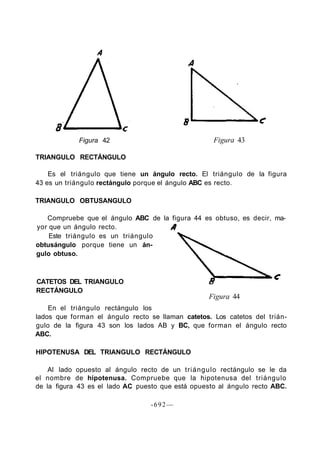 Figura 42
TRIANGULO RECTÁNGULO
Figura 43
Es el triángulo que tiene un ángulo recto. El triángulo de la figura
43 es un triángulo rectángulo porque el ángulo ABC es recto.
TRIANGULO OBTUSANGULO
Compruebe que el ángulo ABC de la figura 44 es obtuso, es decir, ma-
yor que un ángulo recto.
Este triángulo es un triángulo
obtusángulo porque tiene un án-
gulo obtuso.
CATETOS DEL TRIANGULO
RECTÁNGULO
Figura 44
En el triángulo rectángulo los
lados que forman el ángulo recto se llaman catetos. Los catetos del trián-
gulo de la figura 43 son los lados AB y BC, que forman el ángulo recto
ABC.
HIPOTENUSA DEL TRIANGULO RECTÁNGULO
Al lado opuesto al ángulo recto de un triángulo rectángulo se le da
el nombre de hipotenusa. Compruebe que la hipotenusa del triángulo
de la figura 43 es el lado AC puesto que está opuesto al ángulo recto ABC.
-692—
 