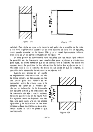 Figura 176 Figura 177
calidad. Esta sigla se pone a |a derecha del valor de la medida de la cota,
a un nivel ligeramente superior al de éste cuando se trata de un agujero,
como puede apreciar en la figura 176, y a un nivel ligeramente inferior
si se trata de un eje como se muestra en la figura 177.
En este punto es conveniente que recuerde que las letras que indican
la posición de la tolerancia son mayúsculas para agujeros y minúsculas
para ejes, así como también que si se trabaja con el sistema de ajuste de
agujero único la posición de las tolerancias de todos los agujeros es la H,
mientras que si es el sistema de ajuste de eje único el que se emplea, la
posición de la tolerancia de las cotas de los ejes es la h.
Cuando dos piezas de un ajuste
se representan montadas con una co-
ta única común, las tolerancias de las
dos piezas para esta medida se re-
presentan sobre la misma cota a la
derecha del valor de la medida po-
niendo la indicación de la to|erancia
del agujero arriba y la indicación de
la tolerancia del eje o macho debajo,
tal como puede verse en la figura 178.
En algunos casos se disponen dos co-
tas, una para cada una de las piezas
ajustadas y la indicación de las tole-
rancias se hace normalmente pero ano-
tando sobre la cota la pieza a que
corresponde.
- 6 9 6 -
Figura 178
 