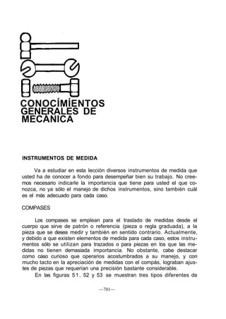 CONOCÍMÍENTOS
GENERALES DE
MECÁNICA
INSTRUMENTOS DE MEDIDA
Va a estudiar en esta lección diversos instrumentos de medida que
usted ha de conocer a fondo para desempeñar bien su trabajo. No cree-
mos necesario indicarle la importancia que tiene para usted el que co-
nozca, no ya sólo el manejo de dichos instrumentos, sino también cuál
es el más adecuado para cada caso.
COMPASES
Los compases se emplean para el traslado de medidas desde el
cuerpo que sirve de patrón o referencia (pieza o regla graduada), a la
pieza que se desea medir y también en sentido contrario. Actualmente,
y debido a que existen elementos de medida para cada caso, estos instru-
mentos sólo se utilizan para trazados o para piezas en los que las me-
didas no tienen demasiada importancia. No obstante, cabe destacar
como caso curioso que operarios acostumbrados a su manejo, y con
mucho tacto en la apreciación de medidas con el compás, lograban ajus-
tes de piezas que requerían una precisión bastante considerable.
En las figuras 51, 52 y 53 se muestran tres tipos diferentes de
—701—
 