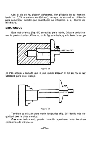 Con el pie de rev pueden apreciarse, con práctica en su manejo,
hasta los 0,05 mm (cinco centésimas), aunque lo normal es utilizarlo
para comprobar medidas con exactitudes no inferiores a la décima de
milímetro.
MIRAFONDOS
Este instrumento (fig. 64) se utiliza para medir, única y exclusiva-
mente profundidades. Observe, en la figura citada, que la base de apoyo
Figura 64
es más segura y cómoda que la que puede ofrecer el pie de rey al ser
utilizado para este trabajo.
Figura 65
También se utilizan para medir longitudes (fig. 65) dando más se-
guridad que la cinta métrica.
Con este instrumento pueden también apreciarse hasta las cinco
centésimas de milímetro.
—708—
 