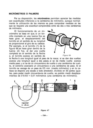 MICRÓMETROS O PALMERS
Por su disposición, los micrómetros permiten apreciar las medidas
con exactitudes inferiores a la centésima de milímetro, aunque normal-
mente la utilización de los mismos es para comprobar medidas en las
que se requiere una exactitud comprendida entre las dos o tres centésimas
de milímetro.
El funcionamiento de un mi-
crómetro se basa en que, si un tor-
nillo montado en una tuerca fija se
hace girar, el desplazamiento del
tornillo en el sentido de su longitud
es proporcional al giro de su cabeza.
Por ejemplo, si el tornillo (1) de la
figura 66.se hace girar dentro de la
tuerca (2) fija, al dar una vuelta
completa en el sentido de la flecha
a, el tornillo avanza en sentido de
la flecha b una longitud igual al paso de la rosca; si se dan dos vueltas
avanza una longitud igual a dos pasos, si se da media vuelta avanza
medio paso, y si se da un cincuentavo de vuelta o una centésima de vuel-
ta, el extremo avanzará un cincuentavo o una centésima de paso. Si el
tornillo se escoge de un paso de 0'5 mm (medio milímetro) y en la ca-
beza se dispone una escala a todo alrededor, dividida en 50 partes igua-
les, para poder medir cincuentavos de vuelta, se podrán medir desplaza-
mientos de 0'5/50 = 0,01 milímetros (una centésima de milímetro).
Figura 66
Figura 67
—709—
 